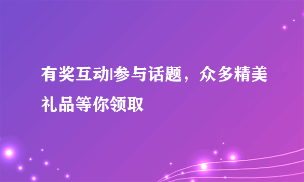 有奖互动|参与话题，众多精美礼品等你领取