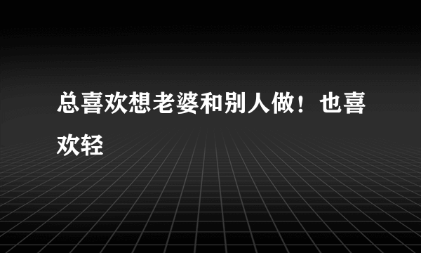 总喜欢想老婆和别人做！也喜欢轻