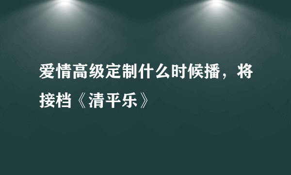 爱情高级定制什么时候播，将接档《清平乐》