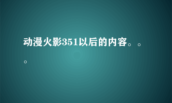 动漫火影351以后的内容。。。