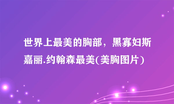 世界上最美的胸部，黑寡妇斯嘉丽.约翰森最美(美胸图片)