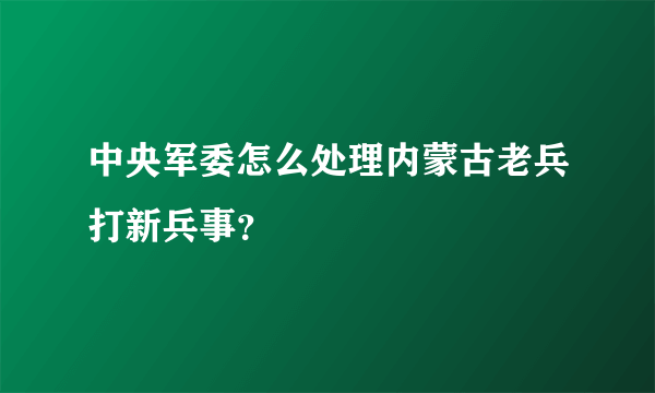 中央军委怎么处理内蒙古老兵打新兵事？