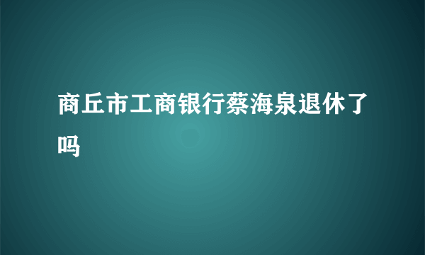 商丘市工商银行蔡海泉退休了吗