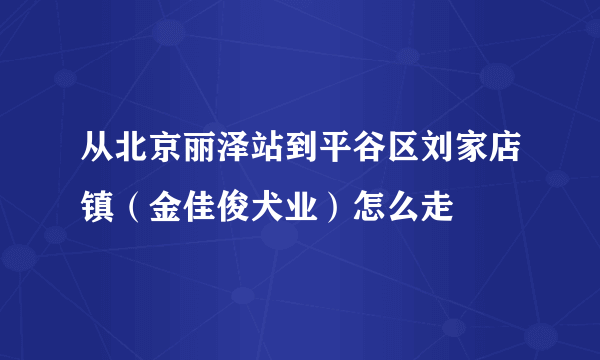 从北京丽泽站到平谷区刘家店镇（金佳俊犬业）怎么走