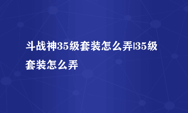 斗战神35级套装怎么弄|35级套装怎么弄