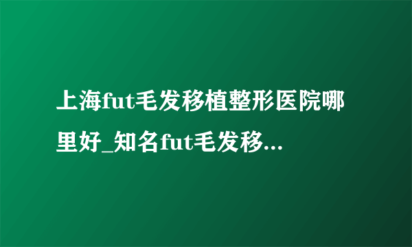 上海fut毛发移植整形医院哪里好_知名fut毛发移植美容整形医院有哪些【附价格】