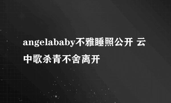 angelababy不雅睡照公开 云中歌杀青不舍离开