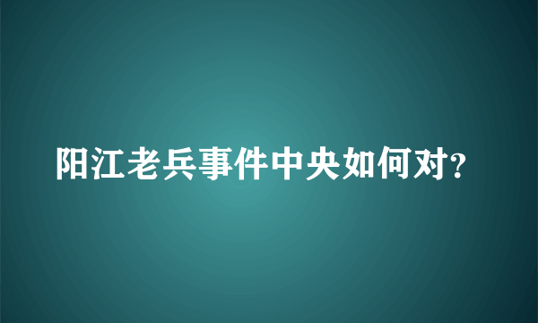 阳江老兵事件中央如何对？