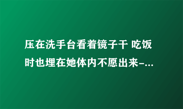 压在洗手台看着镜子干 吃饭时也埋在她体内不愿出来-情感口述