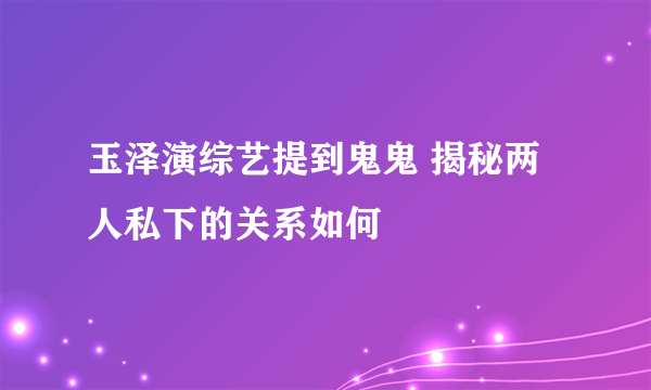 玉泽演综艺提到鬼鬼 揭秘两人私下的关系如何