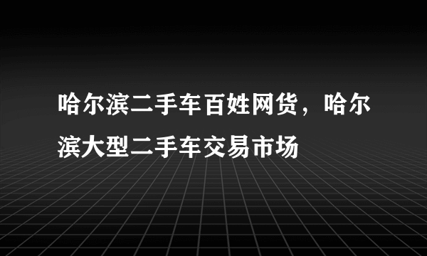 哈尔滨二手车百姓网货，哈尔滨大型二手车交易市场