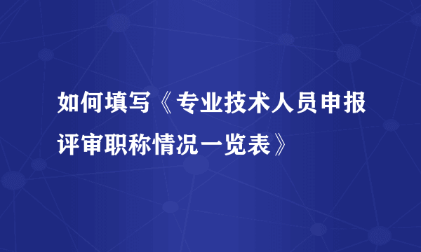 如何填写《专业技术人员申报评审职称情况一览表》