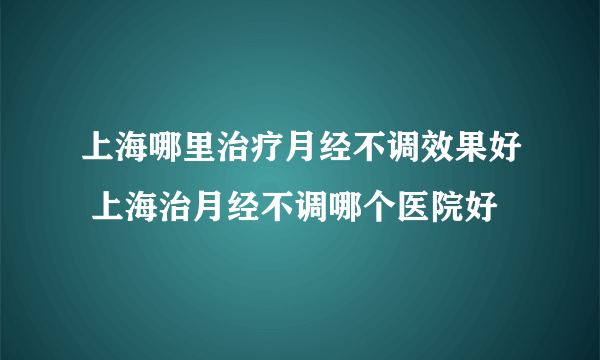 上海哪里治疗月经不调效果好 上海治月经不调哪个医院好