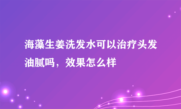 海藻生姜洗发水可以治疗头发油腻吗，效果怎么样