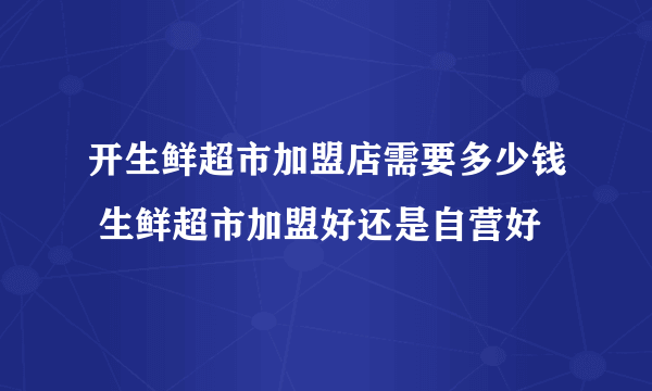 开生鲜超市加盟店需要多少钱 生鲜超市加盟好还是自营好