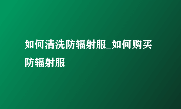 如何清洗防辐射服_如何购买防辐射服