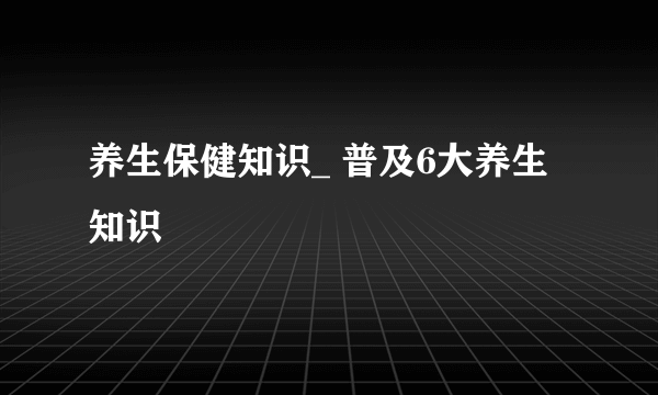 养生保健知识_ 普及6大养生知识