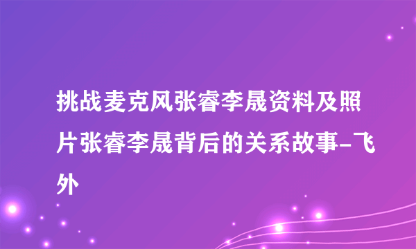 挑战麦克风张睿李晟资料及照片张睿李晟背后的关系故事-飞外