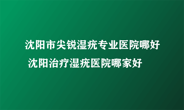 沈阳市尖锐湿疣专业医院哪好 沈阳治疗湿疣医院哪家好