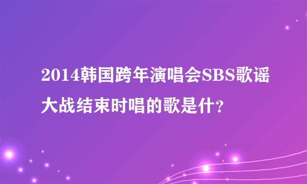 2014韩国跨年演唱会SBS歌谣大战结束时唱的歌是什？