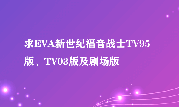 求EVA新世纪福音战士TV95版、TV03版及剧场版