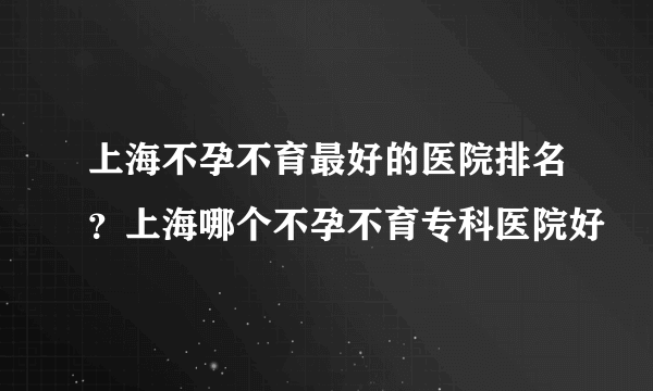 上海不孕不育最好的医院排名？上海哪个不孕不育专科医院好