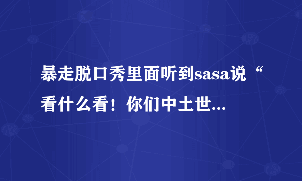 暴走脱口秀里面听到sasa说“看什么看！你们中土世界的人，可是要保护我销毁魔戒的”这句话什么意思？哪个