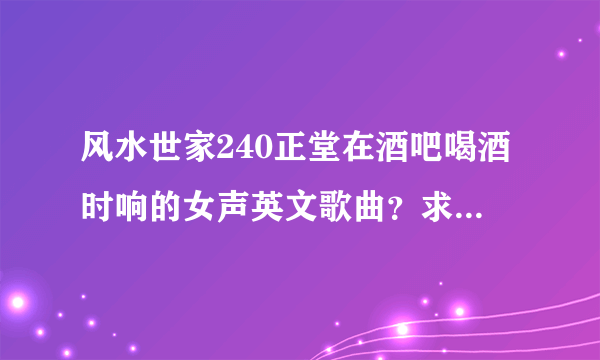 风水世家240正堂在酒吧喝酒时响的女声英文歌曲？求解答，谢谢.