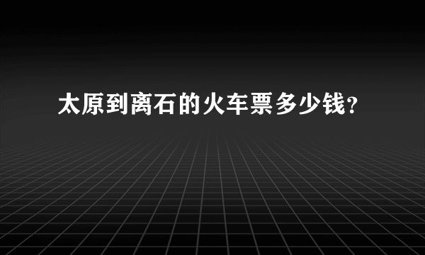 太原到离石的火车票多少钱？