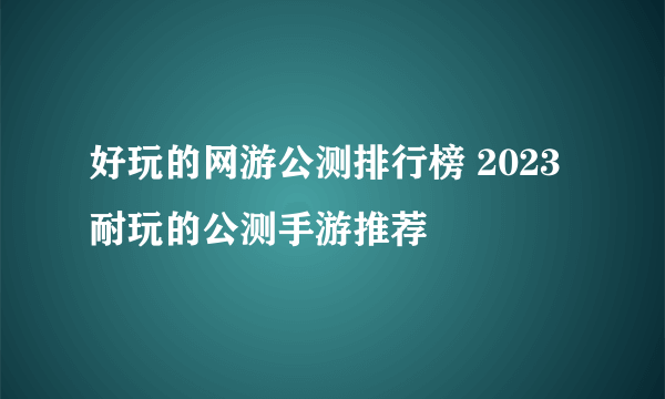 好玩的网游公测排行榜 2023耐玩的公测手游推荐