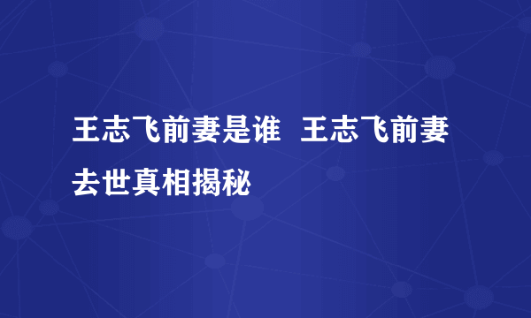 王志飞前妻是谁  王志飞前妻去世真相揭秘