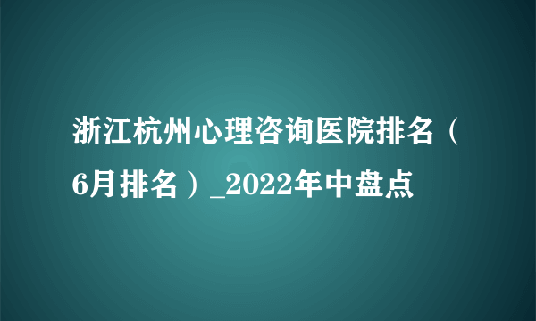 浙江杭州心理咨询医院排名（6月排名）_2022年中盘点