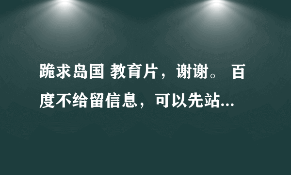 跪求岛国 教育片，谢谢。 百度不给留信息，可以先站内短信，高分悬赏