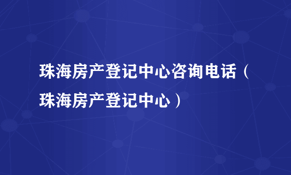 珠海房产登记中心咨询电话（珠海房产登记中心）