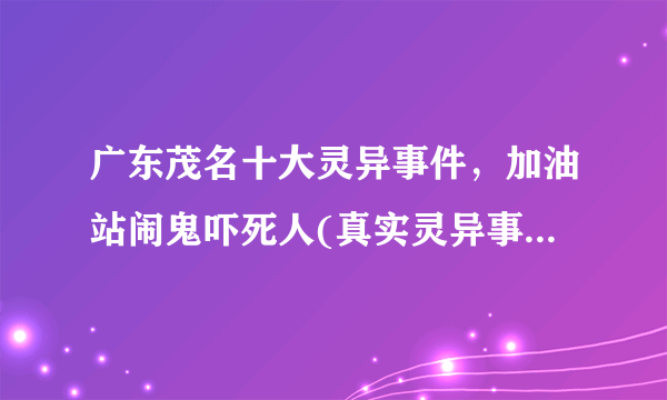 广东茂名十大灵异事件，加油站闹鬼吓死人(真实灵异事件)-飞外网