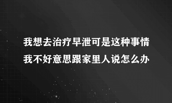 我想去治疗早泄可是这种事情我不好意思跟家里人说怎么办