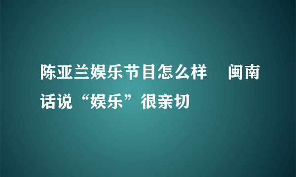 陈亚兰娱乐节目怎么样    闽南话说“娱乐”很亲切