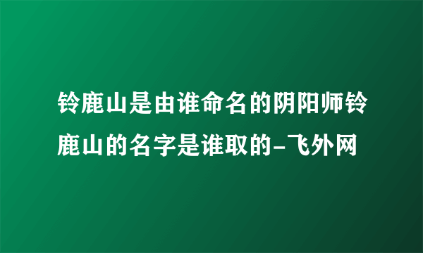 铃鹿山是由谁命名的阴阳师铃鹿山的名字是谁取的-飞外网