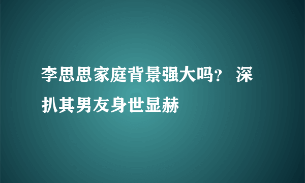 李思思家庭背景强大吗？ 深扒其男友身世显赫