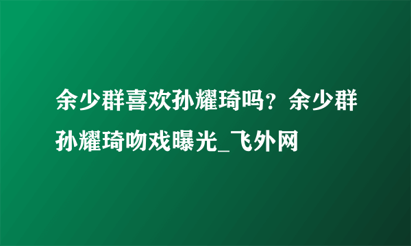 余少群喜欢孙耀琦吗？余少群孙耀琦吻戏曝光_飞外网