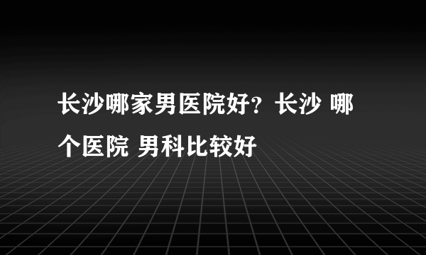 长沙哪家男医院好？长沙 哪个医院 男科比较好