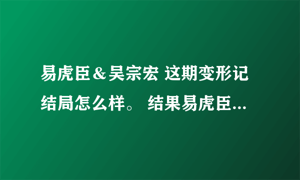 易虎臣＆吴宗宏 这期变形记结局怎么样。 结果易虎臣到底有没有改变他自己呢？