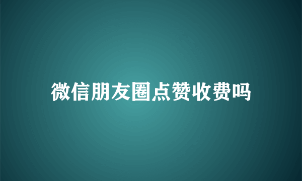 微信朋友圈点赞收费吗