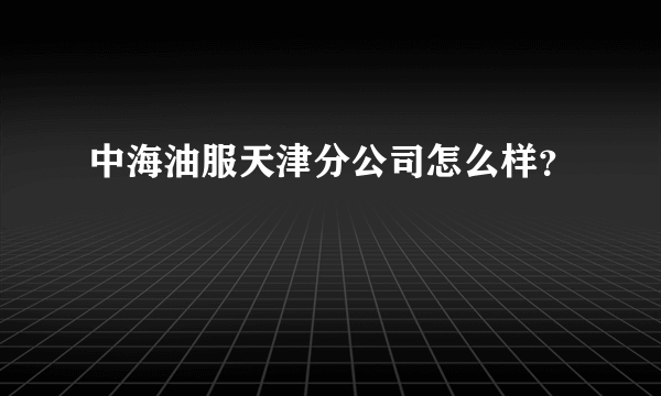 中海油服天津分公司怎么样？