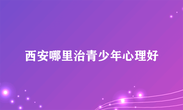 西安哪里治青少年心理好