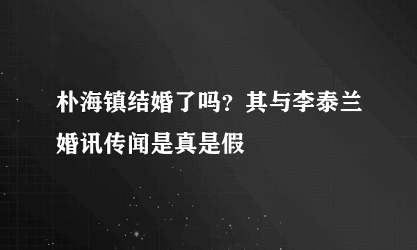 朴海镇结婚了吗？其与李泰兰婚讯传闻是真是假