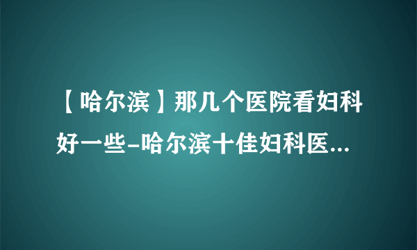 【哈尔滨】那几个医院看妇科好一些-哈尔滨十佳妇科医院排行名单