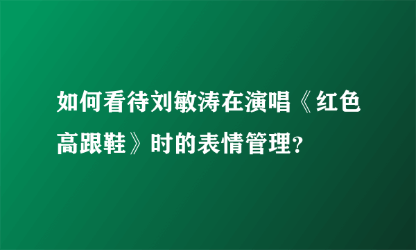 如何看待刘敏涛在演唱《红色高跟鞋》时的表情管理？