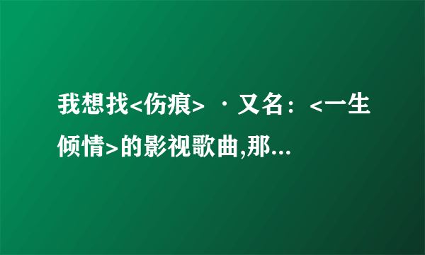 我想找<伤痕> ·又名：<一生倾情>的影视歌曲,那首歌真的很感人,希望你们能帮帮我