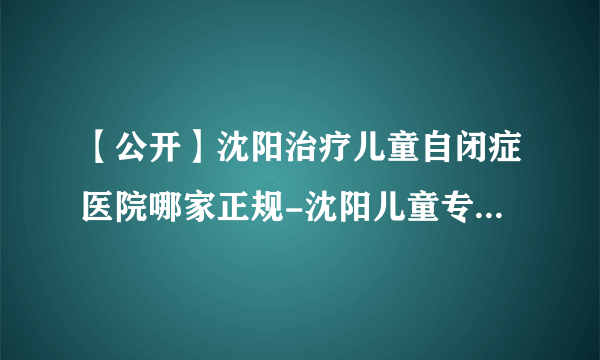 【公开】沈阳治疗儿童自闭症医院哪家正规-沈阳儿童专科医院排名